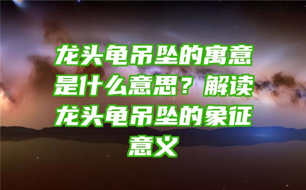 龙头龟吊坠的寓意是什么意思？解读龙头龟吊坠的象征意义