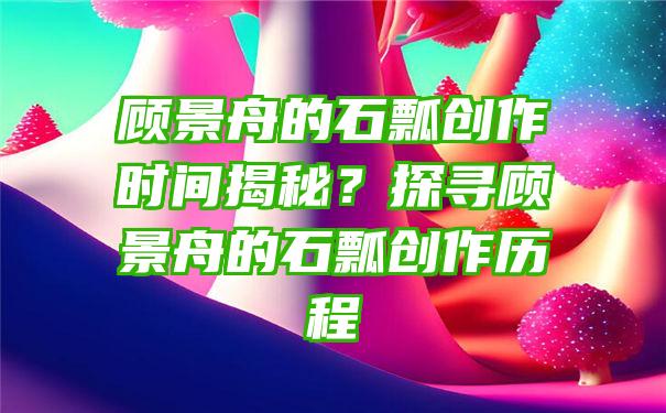 顾景舟的石瓢创作时间揭秘？探寻顾景舟的石瓢创作历程