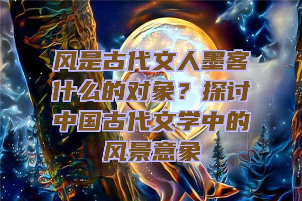 风是古代文人墨客什么的对象？探讨中国古代文学中的风景意象