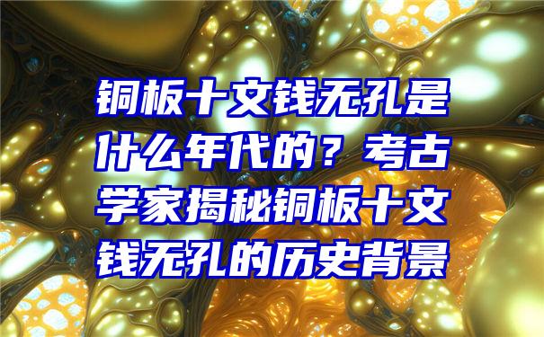 铜板十文钱无孔是什么年代的？考古学家揭秘铜板十文钱无孔的历史背景