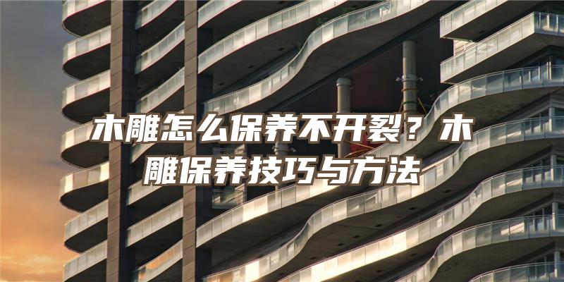 木雕怎么保养不开裂？木雕保养技巧与方法