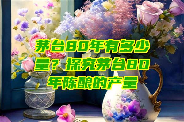 茅台80年有多少量？探究茅台80年陈酿的产量