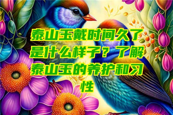 泰山玉戴时间久了是什么样子？了解泰山玉的养护和习性