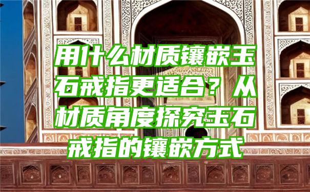 用什么材质镶嵌玉石戒指更适合？从材质角度探究玉石戒指的镶嵌方式