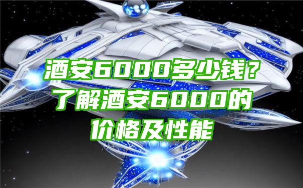 酒安6000多少钱？了解酒安6000的价格及性能