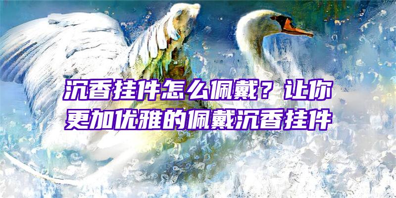 沉香挂件怎么佩戴？让你更加优雅的佩戴沉香挂件