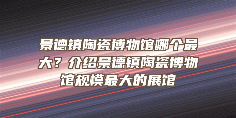 景德镇陶瓷博物馆哪个最大？介绍景德镇陶瓷博物馆规模最大的展馆