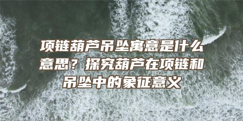 项链葫芦吊坠寓意是什么意思？探究葫芦在项链和吊坠中的象征意义