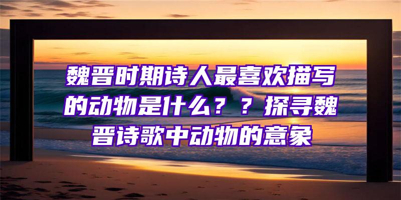 魏晋时期诗人最喜欢描写的动物是什么？？探寻魏晋诗歌中动物的意象