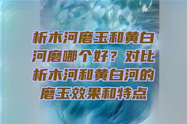 析木河磨玉和黄白河磨哪个好？对比析木河和黄白河的磨玉效果和特点