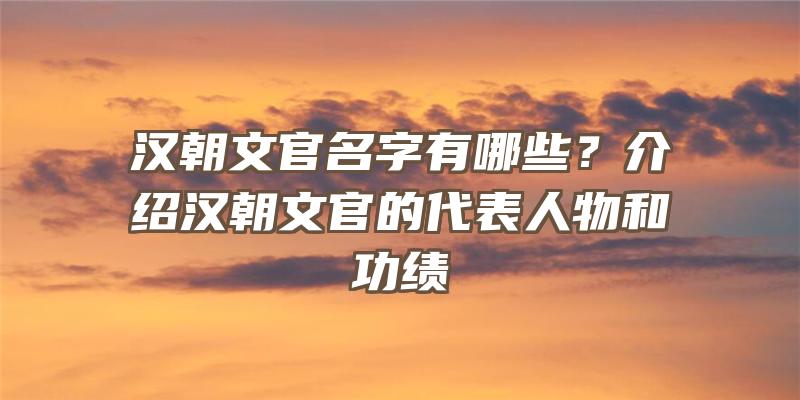 汉朝文官名字有哪些？介绍汉朝文官的代表人物和功绩