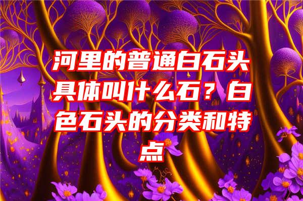 河里的普通白石头具体叫什么石？白色石头的分类和特点