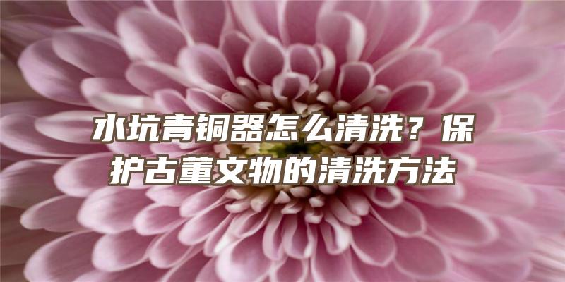 水坑青铜器怎么清洗？保护古董文物的清洗方法