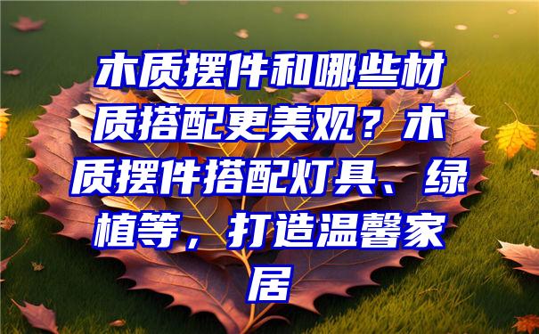 木质摆件和哪些材质搭配更美观？木质摆件搭配灯具、绿植等，打造温馨家居