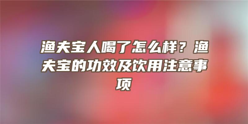 渔夫宝人喝了怎么样？渔夫宝的功效及饮用注意事项