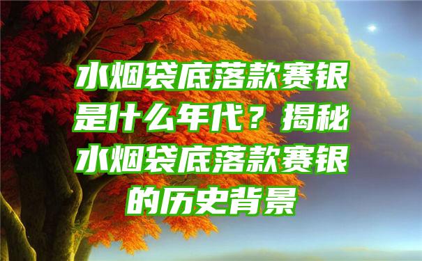 水烟袋底落款赛银是什么年代？揭秘水烟袋底落款赛银的历史背景