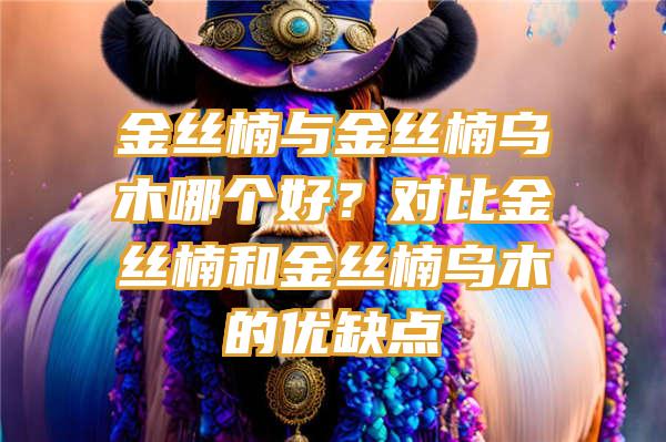 金丝楠与金丝楠乌木哪个好？对比金丝楠和金丝楠乌木的优缺点