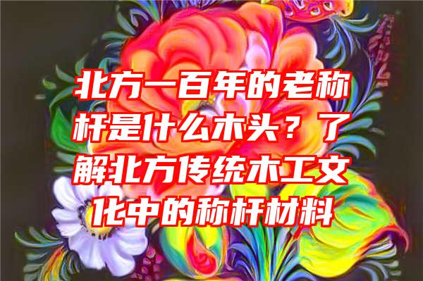 北方一百年的老称杆是什么木头？了解北方传统木工文化中的称杆材料