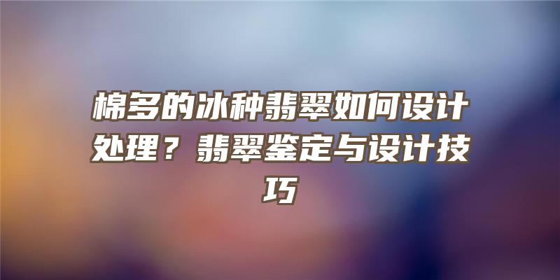 棉多的冰种翡翠如何设计处理？翡翠鉴定与设计技巧