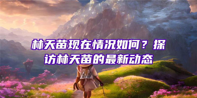 林天苗现在情况如何？探访林天苗的最新动态