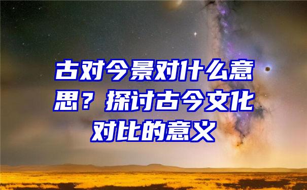 古对今景对什么意思？探讨古今文化对比的意义