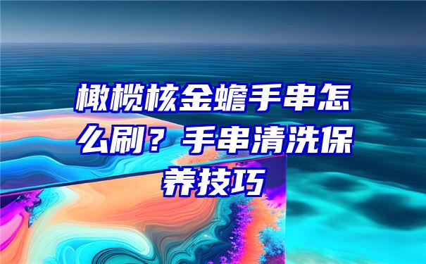 橄榄核金蟾手串怎么刷？手串清洗保养技巧