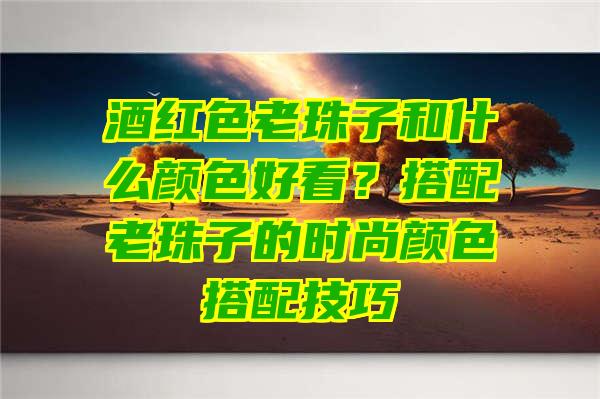 酒红色老珠子和什么颜色好看？搭配老珠子的时尚颜色搭配技巧