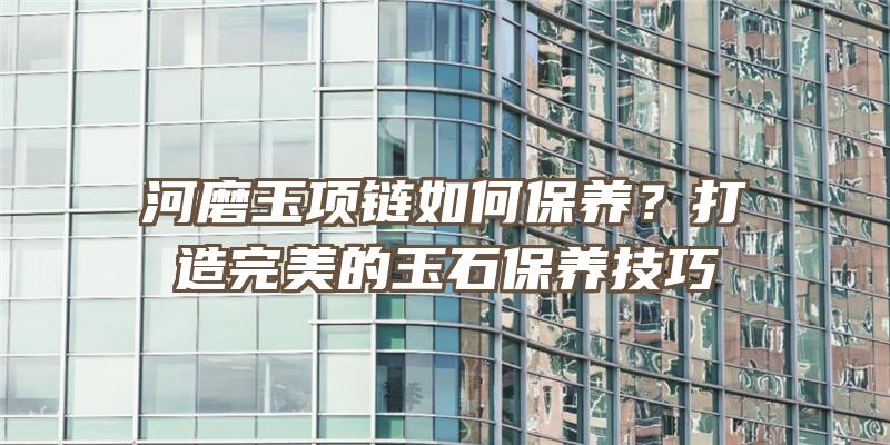 河磨玉项链如何保养？打造完美的玉石保养技巧