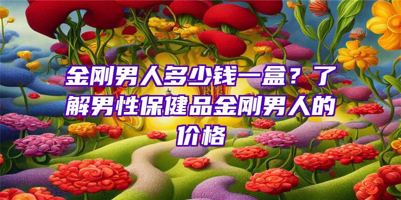 金刚男人多少钱一盒？了解男性保健品金刚男人的价格