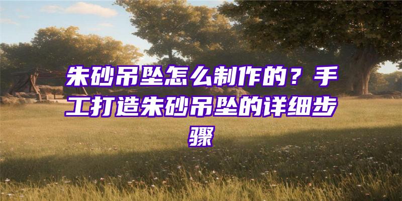 朱砂吊坠怎么制作的？手工打造朱砂吊坠的详细步骤