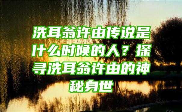 洗耳翁许由传说是什么时候的人？探寻洗耳翁许由的神秘身世