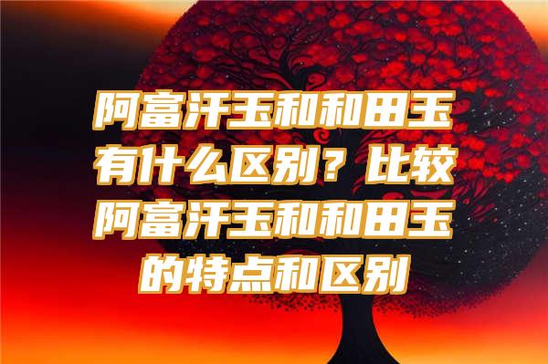 阿富汗玉和和田玉有什么区别？比较阿富汗玉和和田玉的特点和区别