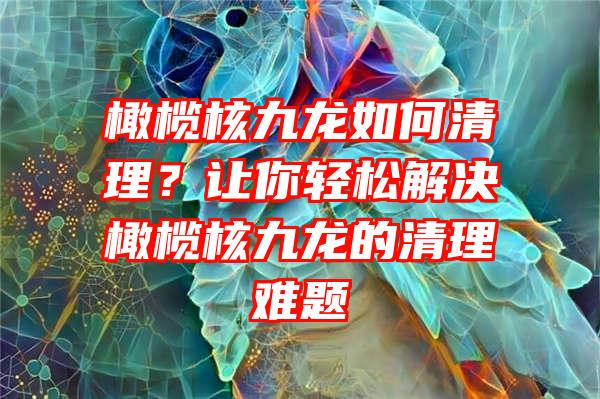 橄榄核九龙如何清理？让你轻松解决橄榄核九龙的清理难题