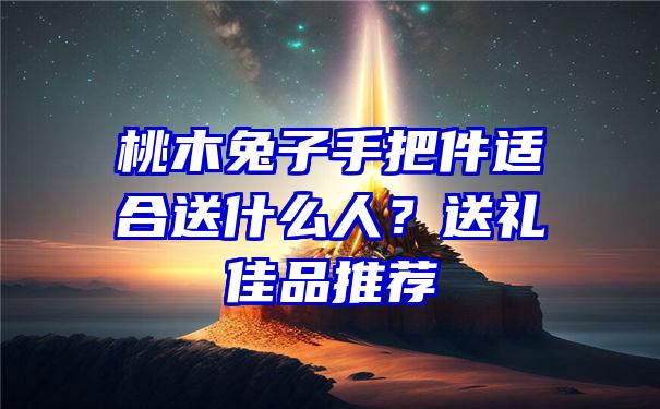 桃木兔子手把件适合送什么人？送礼佳品推荐