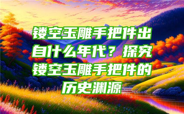 镂空玉雕手把件出自什么年代？探究镂空玉雕手把件的历史渊源