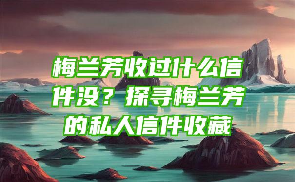 梅兰芳收过什么信件没？探寻梅兰芳的私人信件收藏