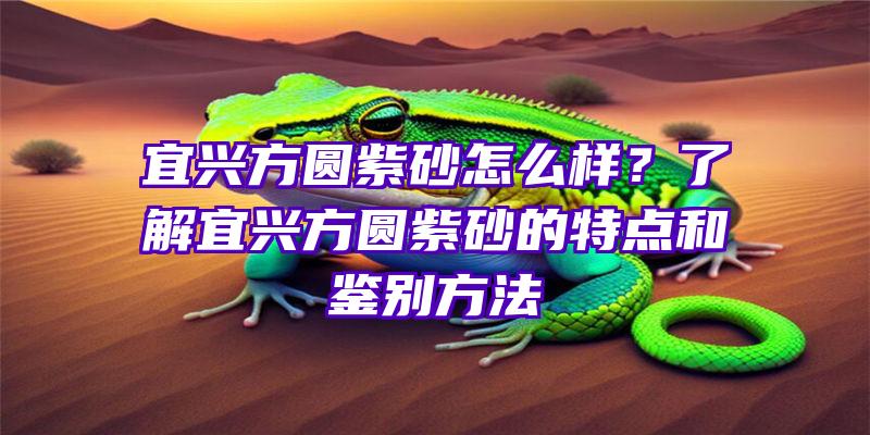 宜兴方圆紫砂怎么样？了解宜兴方圆紫砂的特点和鉴别方法