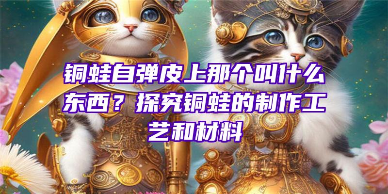 铜蛙自弹皮上那个叫什么东西？探究铜蛙的制作工艺和材料