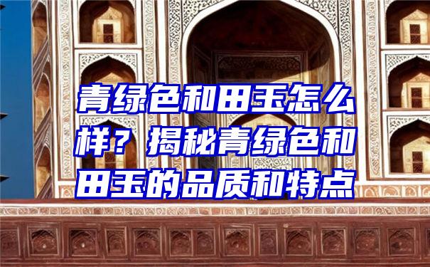 青绿色和田玉怎么样？揭秘青绿色和田玉的品质和特点