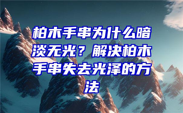 柏木手串为什么暗淡无光？解决柏木手串失去光泽的方法