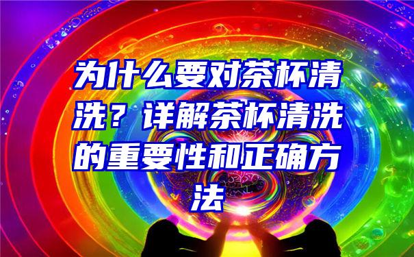 为什么要对茶杯清洗？详解茶杯清洗的重要性和正确方法