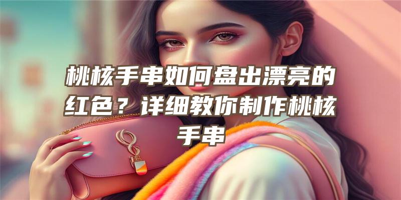 桃核手串如何盘出漂亮的红色？详细教你制作桃核手串