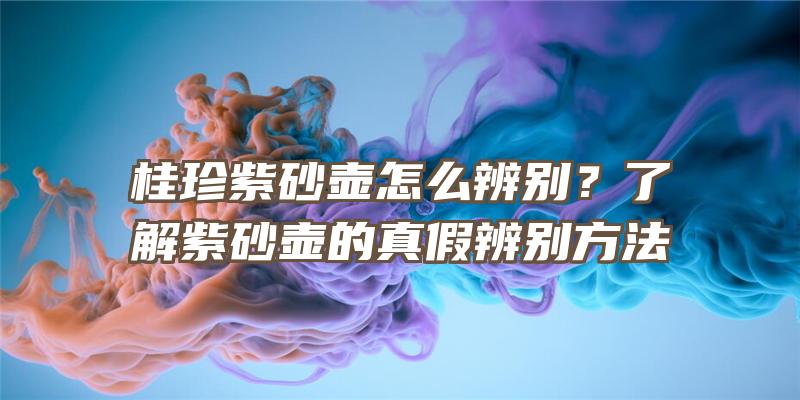 桂珍紫砂壶怎么辨别？了解紫砂壶的真假辨别方法