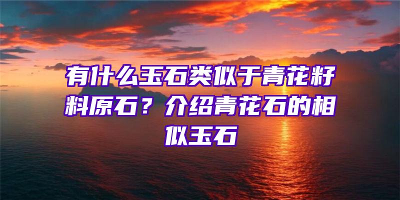 有什么玉石类似于青花籽料原石？介绍青花石的相似玉石