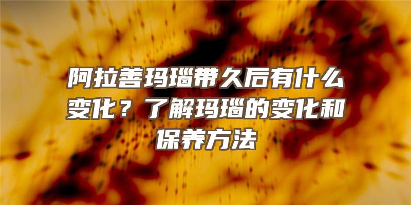 阿拉善玛瑙带久后有什么变化？了解玛瑙的变化和保养方法