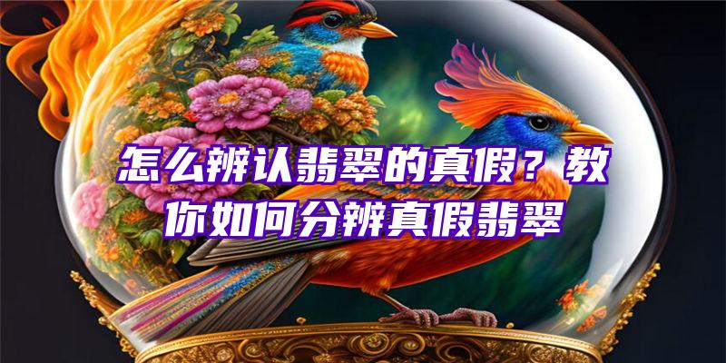 怎么辨认翡翠的真假？教你如何分辨真假翡翠