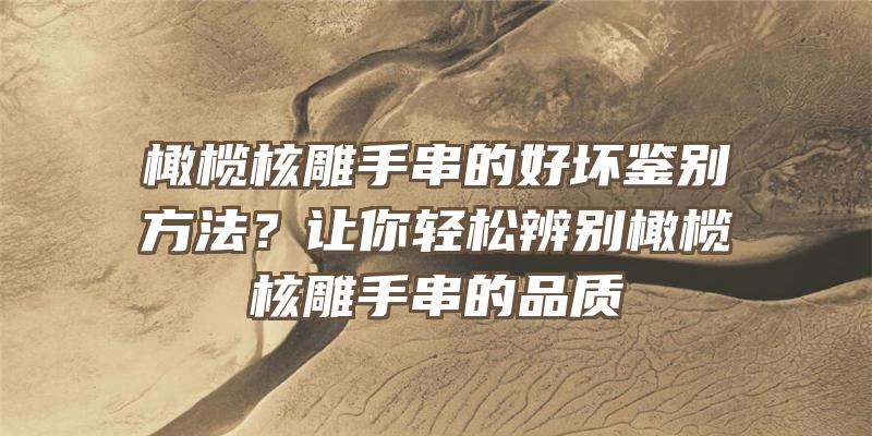 橄榄核雕手串的好坏鉴别方法？让你轻松辨别橄榄核雕手串的品质