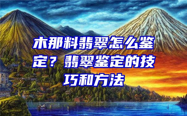 木那料翡翠怎么鉴定？翡翠鉴定的技巧和方法