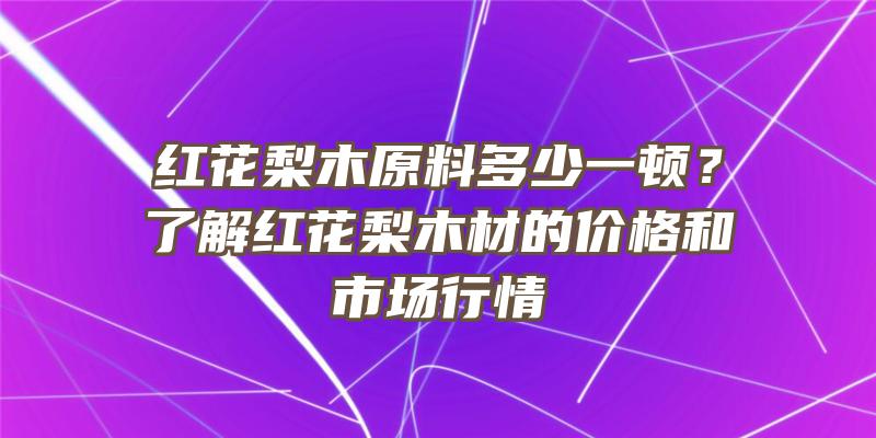 红花梨木原料多少一顿？了解红花梨木材的价格和市场行情