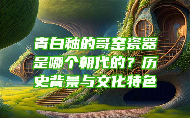 青白釉的哥窑瓷器是哪个朝代的？历史背景与文化特色